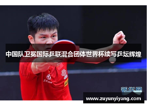 中国队卫冕国际乒联混合团体世界杯续写乒坛辉煌