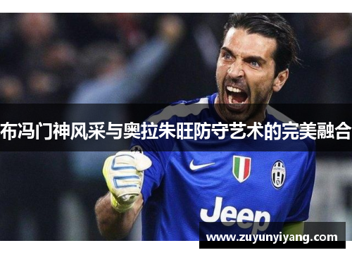 布冯门神风采与奥拉朱旺防守艺术的完美融合
