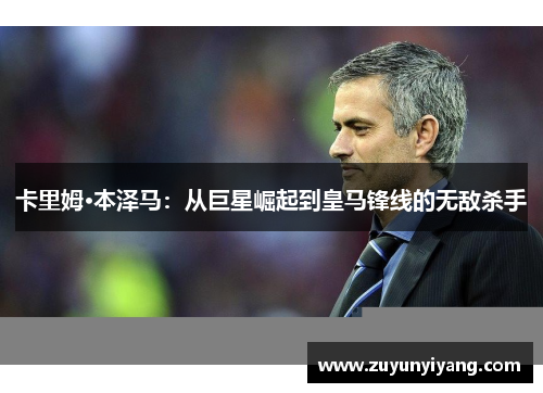 卡里姆·本泽马：从巨星崛起到皇马锋线的无敌杀手