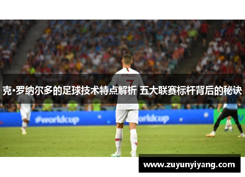 克·罗纳尔多的足球技术特点解析 五大联赛标杆背后的秘诀