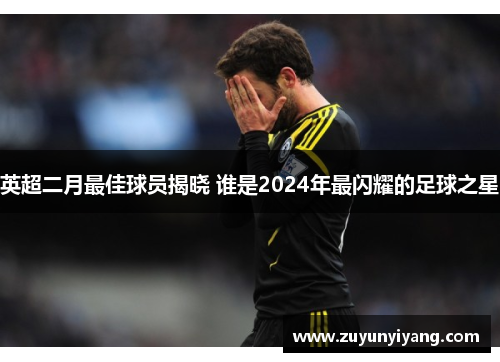 英超二月最佳球员揭晓 谁是2024年最闪耀的足球之星