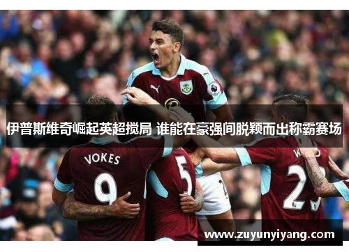 伊普斯维奇崛起英超搅局 谁能在豪强间脱颖而出称霸赛场