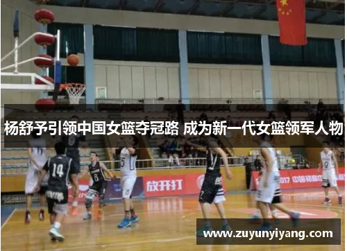 杨舒予引领中国女篮夺冠路 成为新一代女篮领军人物